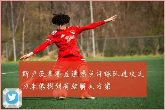 斯卢茨基赛后遗憾点评球队进攻乏力未能找到有效解决方案
