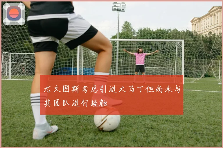 尤文图斯考虑引进大马丁但尚未与其团队进行接触
