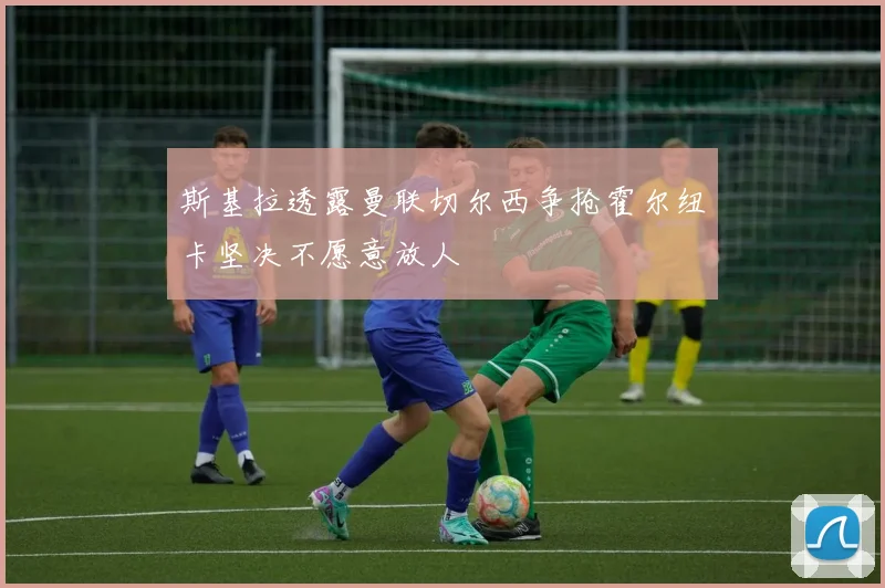 斯基拉透露曼联切尔西争抢霍尔纽卡坚决不愿意放人