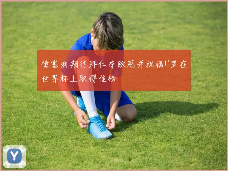德塞利期待拜仁夺欧冠并祝福C罗在世界杯上取得佳绩