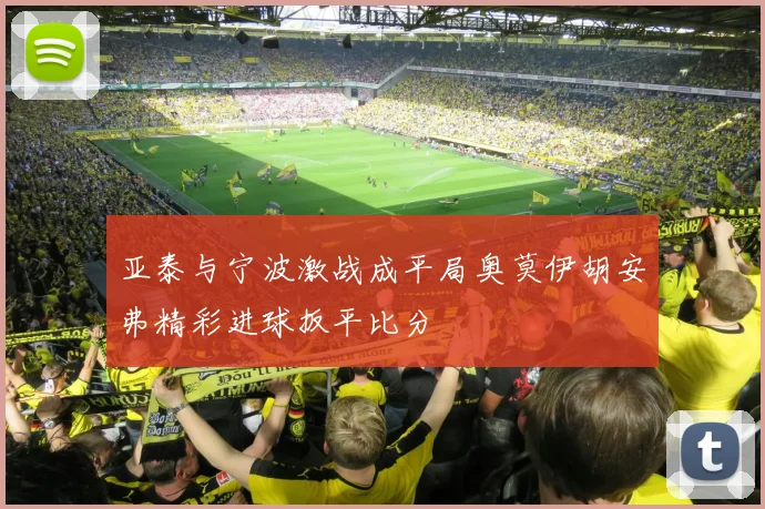 亚泰与宁波激战成平局奥莫伊胡安弗精彩进球扳平比分