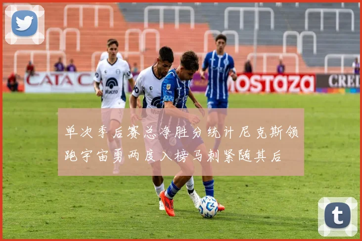 单次季后赛总净胜分统计尼克斯领跑宇宙勇两度入榜马刺紧随其后