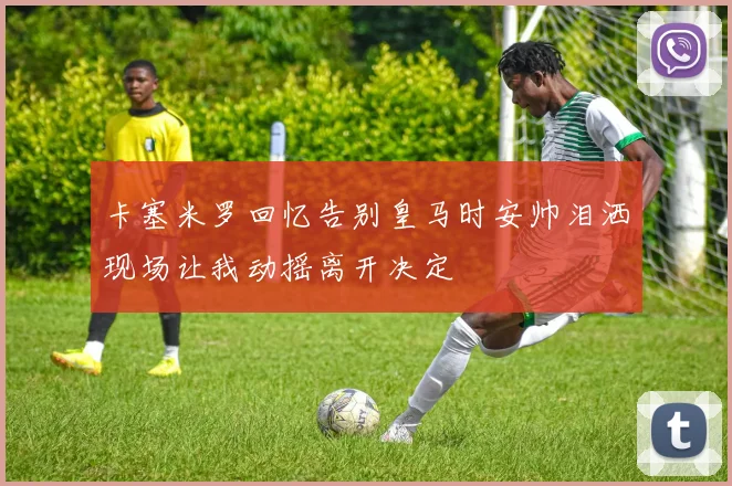 卡塞米罗回忆告别皇马时安帅泪洒现场让我动摇离开决定
