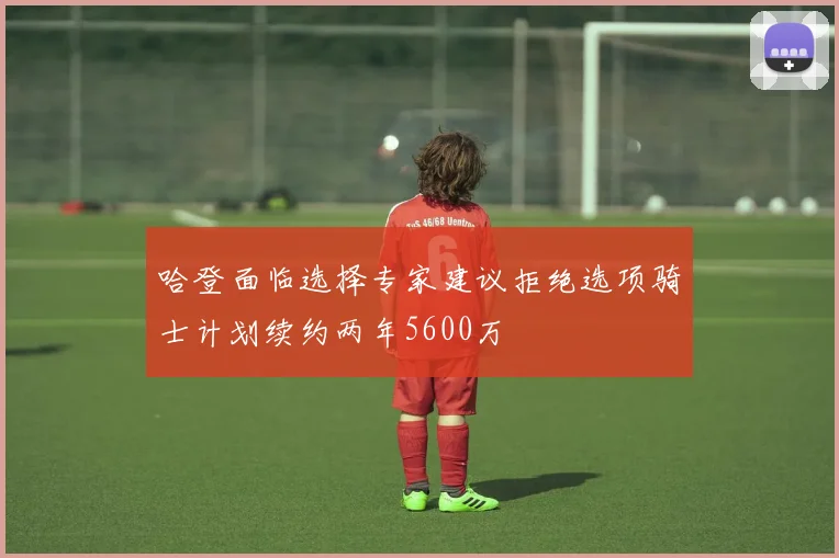 哈登面临选择专家建议拒绝选项骑士计划续约两年5600万
