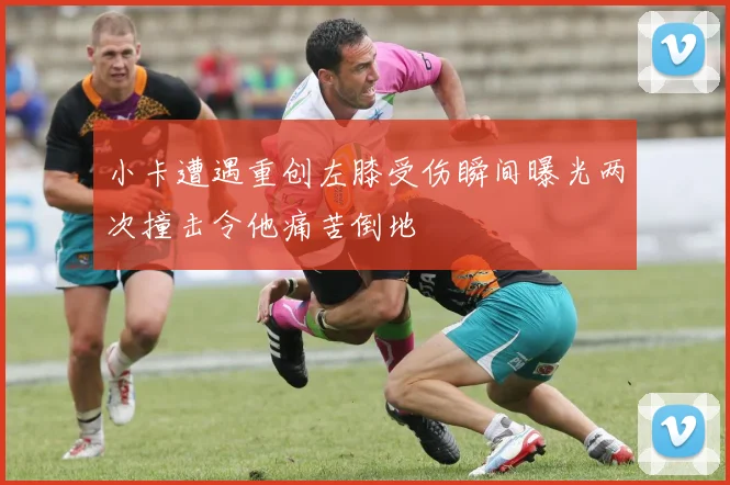 小卡遭遇重创左膝受伤瞬间曝光两次撞击令他痛苦倒地
