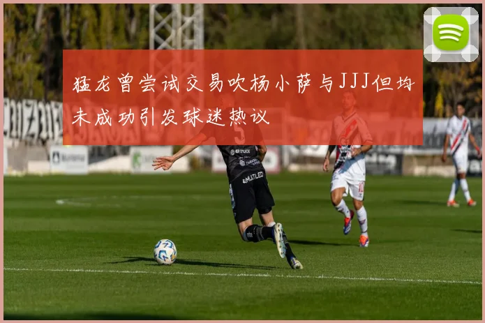 猛龙曾尝试交易吹杨小萨与JJJ但均未成功引发球迷热议