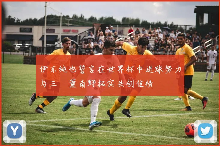 伊东纯也誓言在世界杯中进球努力与三笘薰南野拓实共创佳绩