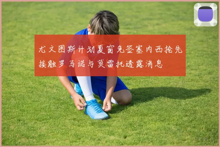 尤文图斯计划夏窗免签塞内西抢先接触罗马诺与莫雷托透露消息