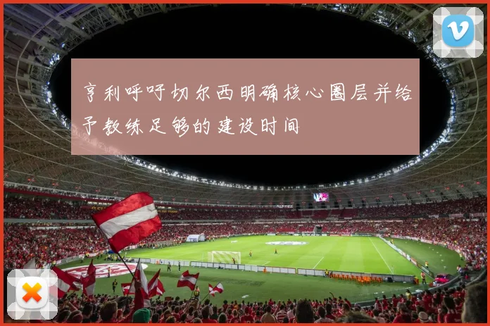 亨利呼吁切尔西明确核心圈层并给予教练足够的建设时间