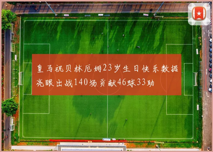 皇马祝贝林厄姆23岁生日快乐数据亮眼出战140场贡献46球33助