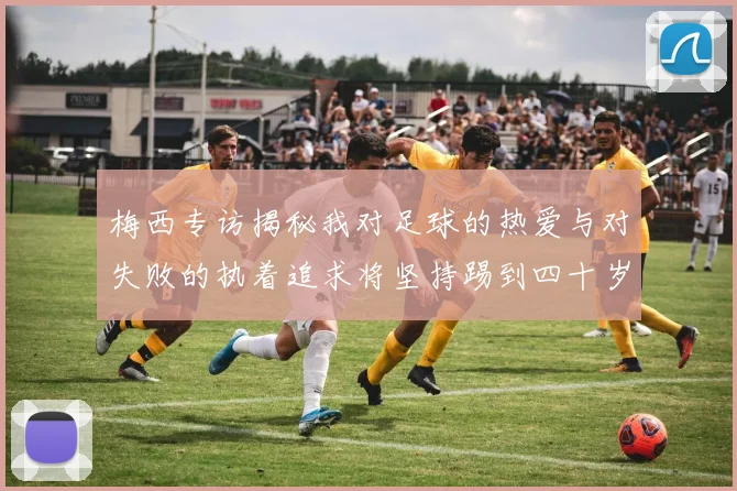 梅西专访揭秘我对足球的热爱与对失败的执着追求将坚持踢到四十岁
