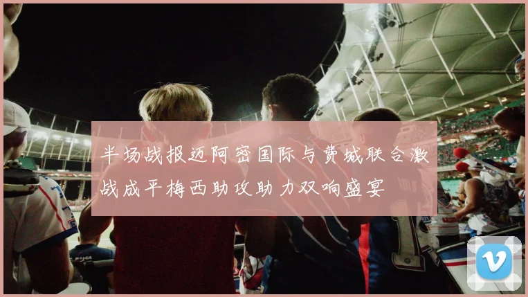 半场战报迈阿密国际与费城联合激战成平梅西助攻助力双响盛宴