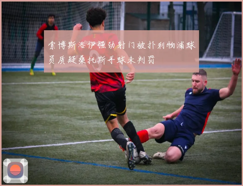 索博斯洛伊强劲射门被扑利物浦球员质疑桑托斯手球未判罚