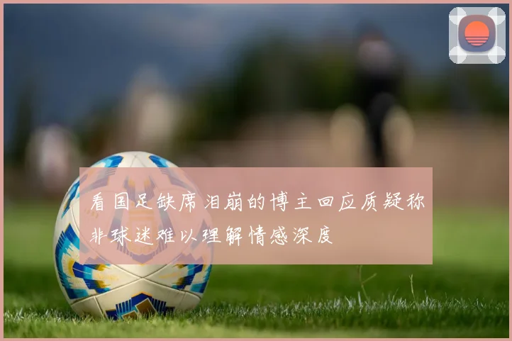 看国足缺席泪崩的博主回应质疑称非球迷难以理解情感深度