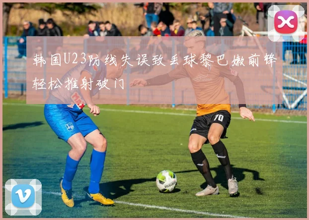 韩国U23防线失误致丢球黎巴嫩前锋轻松推射破门