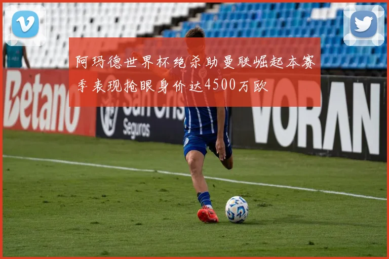 阿玛德世界杯绝杀助曼联崛起本赛季表现抢眼身价达4500万欧