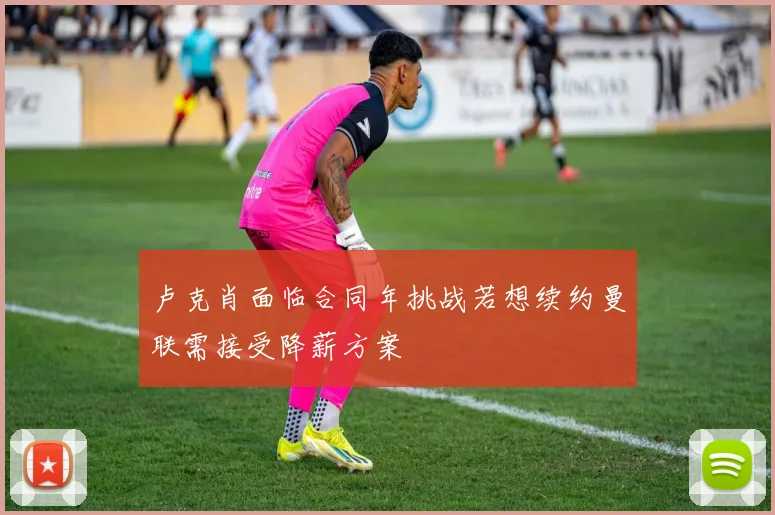 卢克肖面临合同年挑战若想续约曼联需接受降薪方案