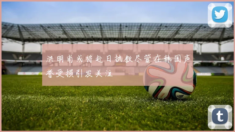 洪明甫或将赴日执教尽管在韩国声誉受损引发关注